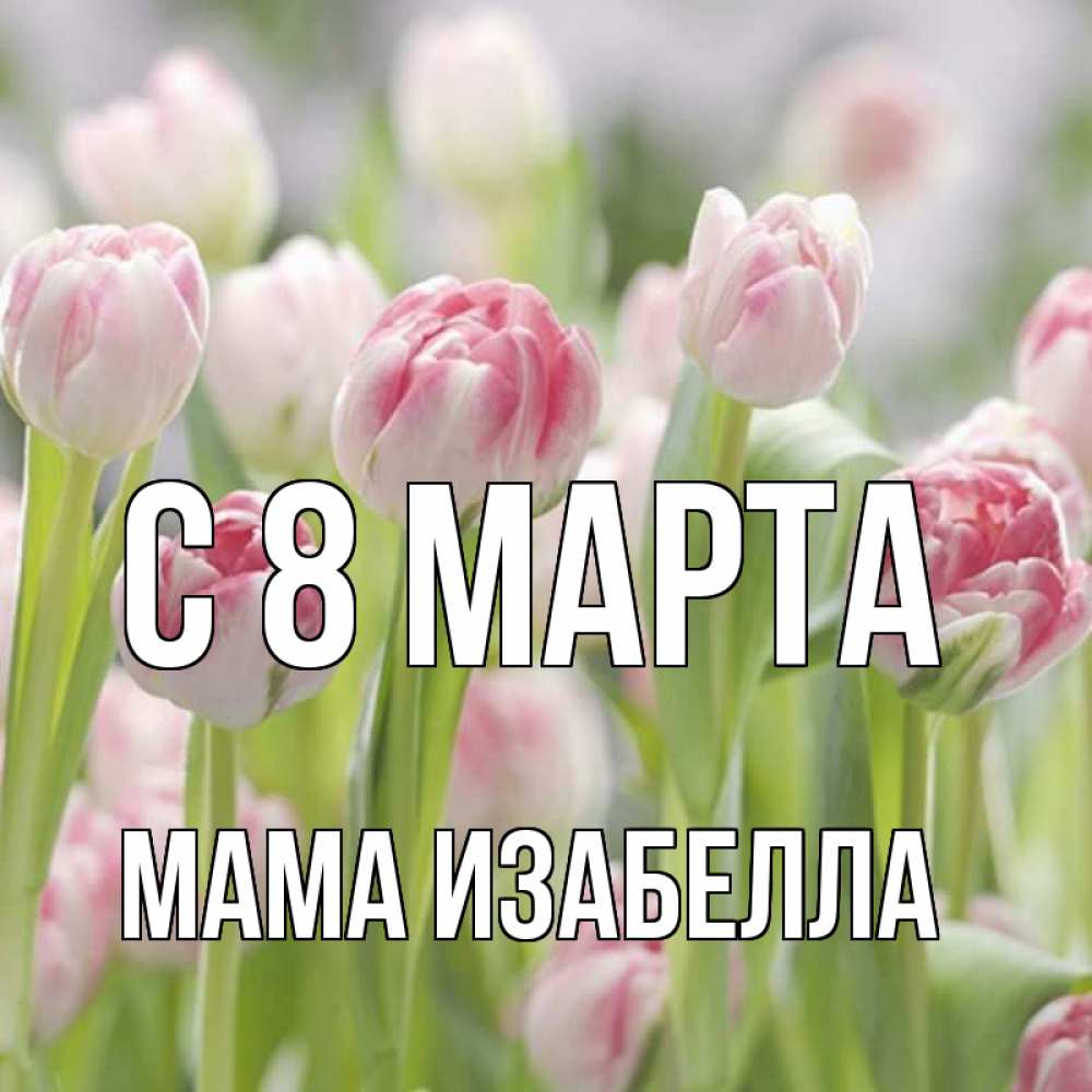 Открытка на каждый день с именем, Мама-Изабелла С 8 марта цветы Прикольная открытка с пожеланием онлайн скачать бесплатно 