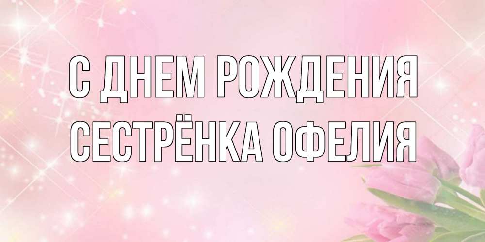 Открытка на каждый день с именем, Сестрёнка-Офелия С днем рождения открытки в нежных цветах Прикольная открытка с пожеланием онлайн скачать бесплатно 