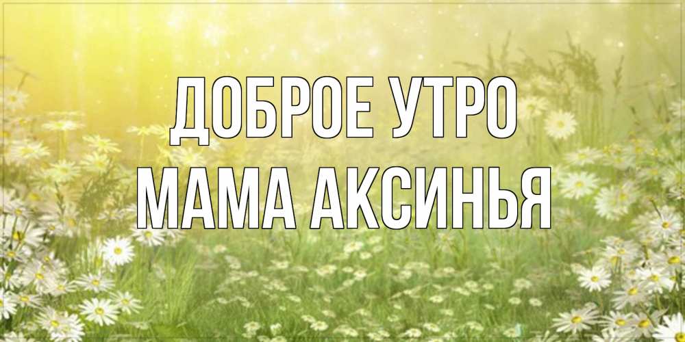 Открытка на каждый день с именем, Мама-Аксинья Доброе утро доброе утро Прикольная открытка с пожеланием онлайн скачать бесплатно 