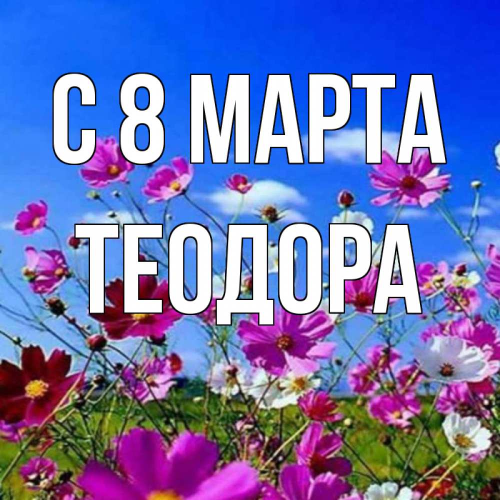 Открытка на каждый день с именем, Теодора С 8 МАРТА цветы Прикольная открытка с пожеланием онлайн скачать бесплатно 