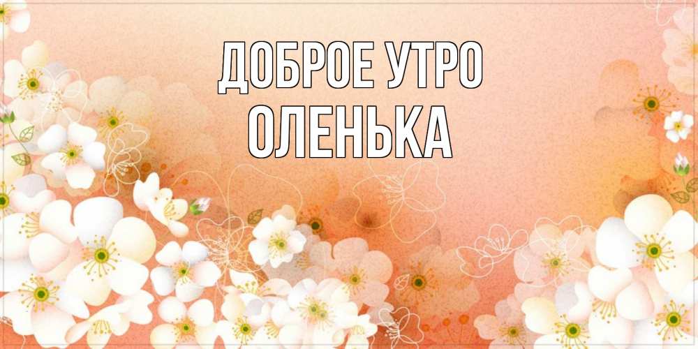 Открытка на каждый день с именем, оленька Доброе утро доброе утро с цветами Прикольная открытка с пожеланием онлайн скачать бесплатно 