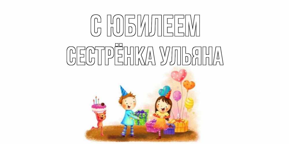 Открытка на каждый день с именем, Сестрёнка-Ульяна С юбилеем дети, подарки Прикольная открытка с пожеланием онлайн скачать бесплатно 