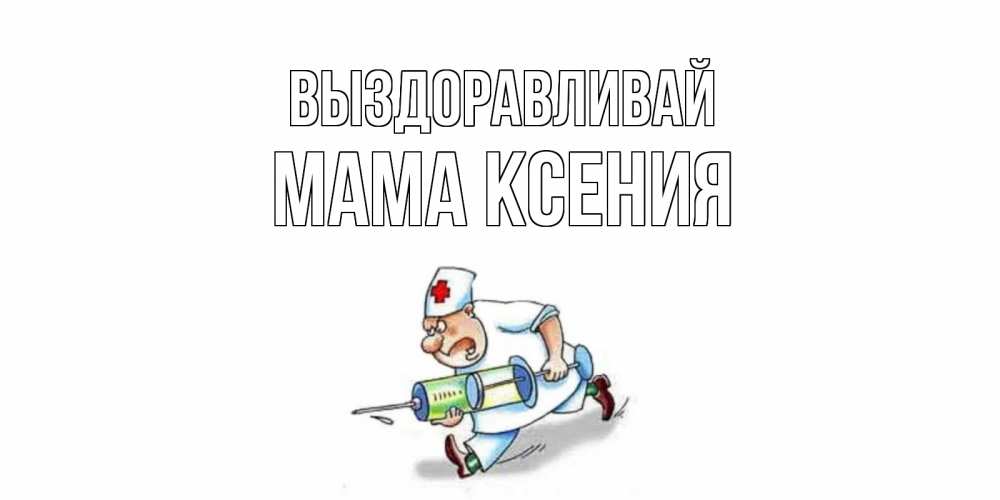 Открытка на каждый день с именем, Мама-Ксения Выздоравливай прикольные открытки не болей Прикольная открытка с пожеланием онлайн скачать бесплатно 
