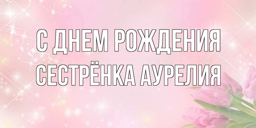 Открытка на каждый день с именем, Сестрёнка-Аурелия С днем рождения открытки в нежных цветах Прикольная открытка с пожеланием онлайн скачать бесплатно 
