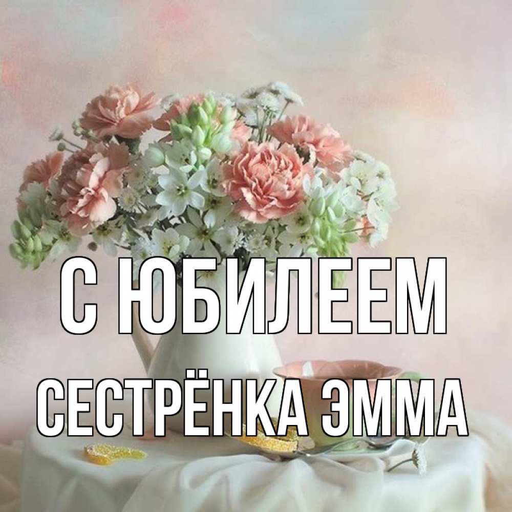 Открытка на каждый день с именем, Сестрёнка-Эмма С юбилеем с цветами Прикольная открытка с пожеланием онлайн скачать бесплатно 