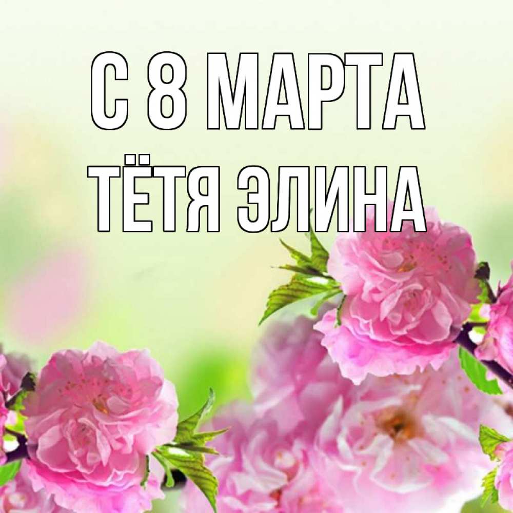 Открытка на каждый день с именем, Тётя-Элина С 8 МАРТА цветы Прикольная открытка с пожеланием онлайн скачать бесплатно 