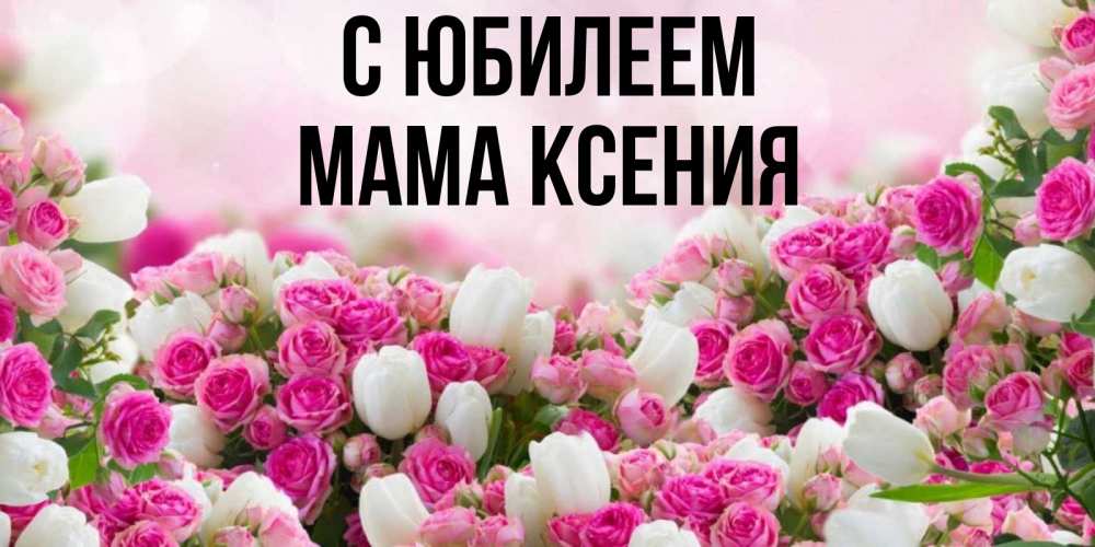 Открытка на каждый день с именем, Мама-Ксения С юбилеем открытка с разными розами Прикольная открытка с пожеланием онлайн скачать бесплатно 