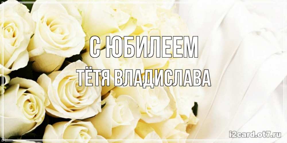 Открытка на каждый день с именем, Тётя-Владислава С юбилеем белые розы в букете Прикольная открытка с пожеланием онлайн скачать бесплатно 