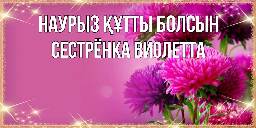 Открытка на каждый день с именем, Сестрёнка-Виолетта Наурыз құтты болсын садовые цветы на наурыз Прикольная открытка с пожеланием онлайн скачать бесплатно 