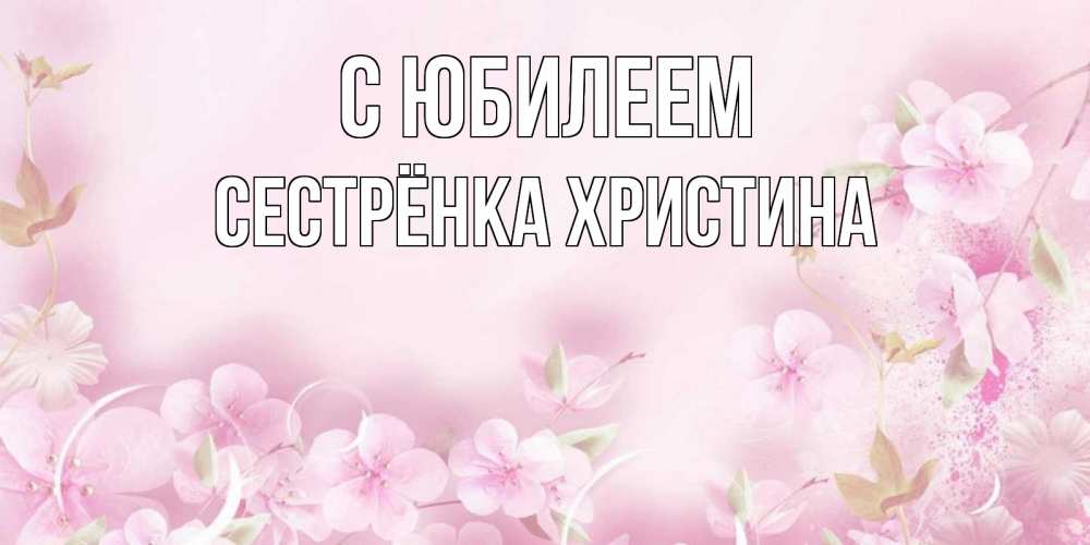 Открытка на каждый день с именем, Сестрёнка-Христина С юбилеем нежные цветы Прикольная открытка с пожеланием онлайн скачать бесплатно 