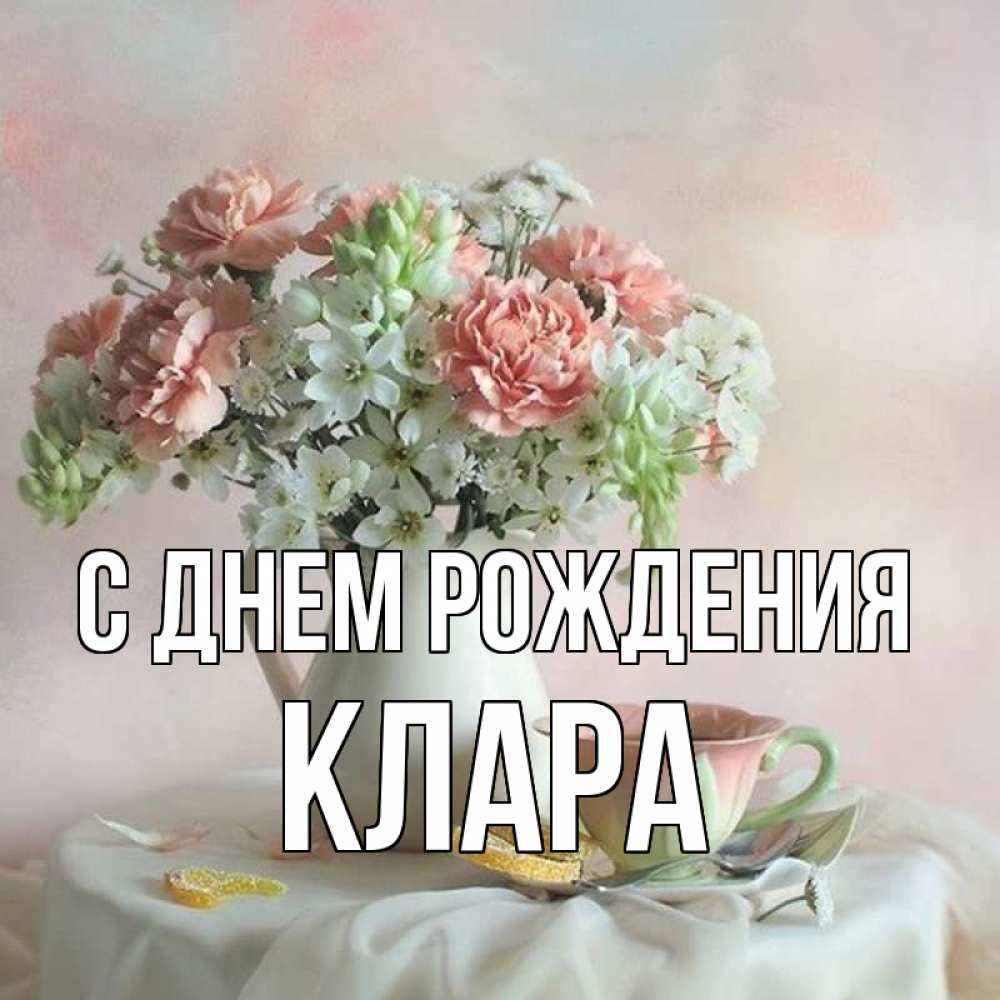 Открытка на каждый день с именем, клара С днем рождения с цветами Прикольная открытка с пожеланием онлайн скачать бесплатно 