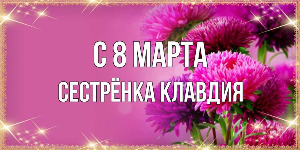 Открытка на каждый день с именем, Сестрёнка-Клавдия С 8 МАРТА садовые цветы на 8 марта Прикольная открытка с пожеланием онлайн скачать бесплатно 