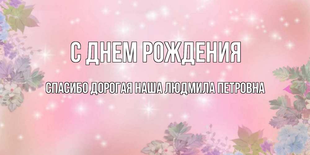 Открытка на каждый день с именем, Спасибо-дорогая-наша-Людмила-Петровна С днем рождения открыта с цветами в нежных тонах Прикольная открытка с пожеланием онлайн скачать бесплатно 