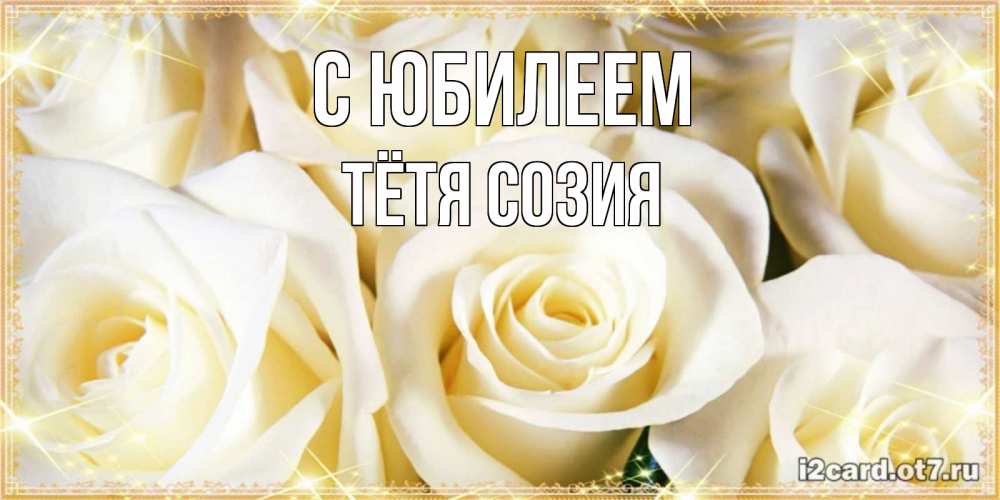 Открытка на каждый день с именем, Тётя-Созия С юбилеем розочки белого цвета на открытке Прикольная открытка с пожеланием онлайн скачать бесплатно 
