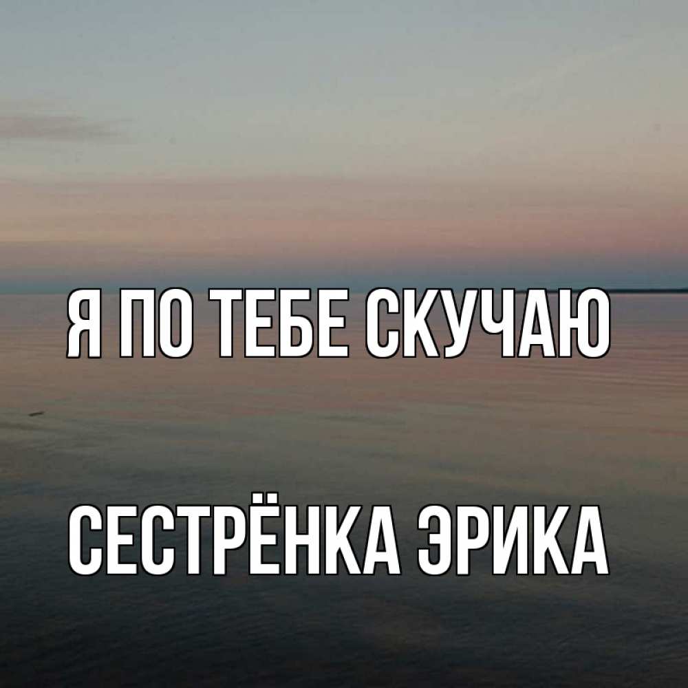 Открытка на каждый день с именем, Сестрёнка-Эрика Я по тебе скучаю пусто Прикольная открытка с пожеланием онлайн скачать бесплатно 