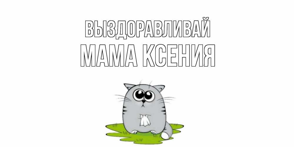 Открытка на каждый день с именем, Мама-Ксения Выздоравливай кот и открытки про выздоровление Прикольная открытка с пожеланием онлайн скачать бесплатно 