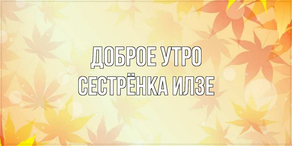Открытка на каждый день с именем, Сестрёнка-Илзе Доброе утро доброе утро Прикольная открытка с пожеланием онлайн скачать бесплатно 