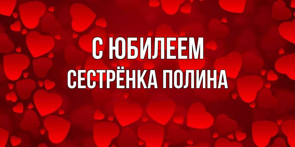 Открытка на каждый день с именем, Сестрёнка-Полина С юбилеем прекрасные сердечки на открытке с красным фоном Прикольная открытка с пожеланием онлайн скачать бесплатно 