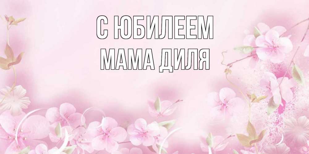 Открытка на каждый день с именем, Мама-Диля С юбилеем нежные цветы Прикольная открытка с пожеланием онлайн скачать бесплатно 