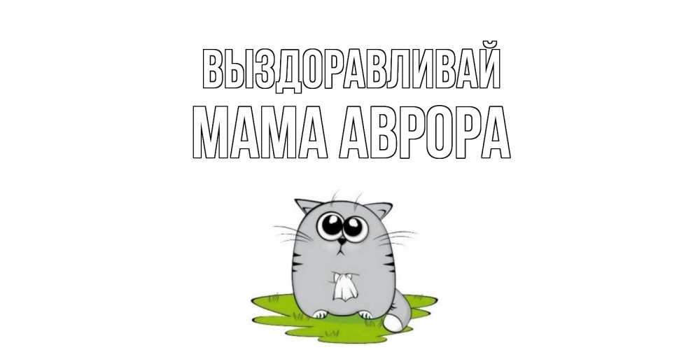 Открытка на каждый день с именем, Мама-Аврора Выздоравливай кот и открытки про выздоровление Прикольная открытка с пожеланием онлайн скачать бесплатно 
