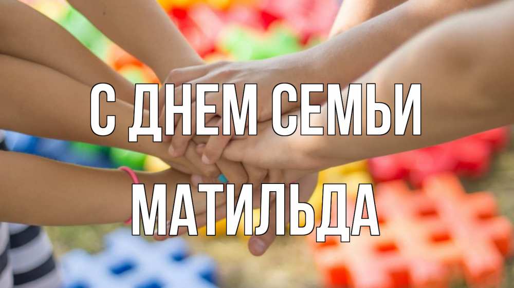 Открытка на каждый день с именем, Матильда С днем семьи руки Прикольная открытка с пожеланием онлайн скачать бесплатно 