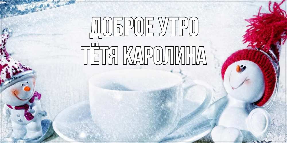 Открытка на каждый день с именем, Тётя-Каролина Доброе утро чаша замерзшая Прикольная открытка с пожеланием онлайн скачать бесплатно 