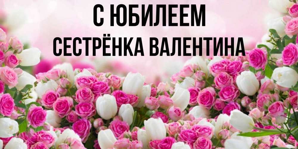 Открытка на каждый день с именем, Сестрёнка-Валентина С юбилеем открытка с разными розами Прикольная открытка с пожеланием онлайн скачать бесплатно 