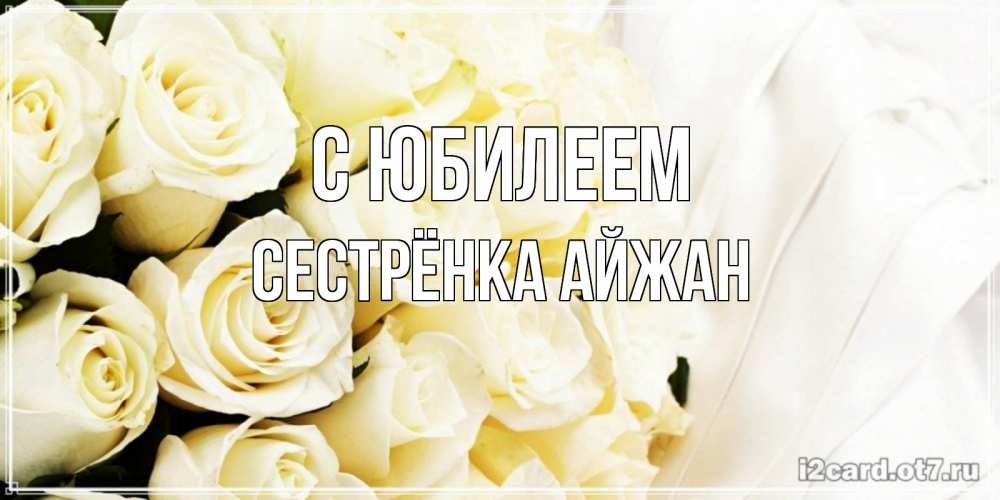 Открытка на каждый день с именем, Сестрёнка-Айжан С юбилеем белые розы в букете Прикольная открытка с пожеланием онлайн скачать бесплатно 