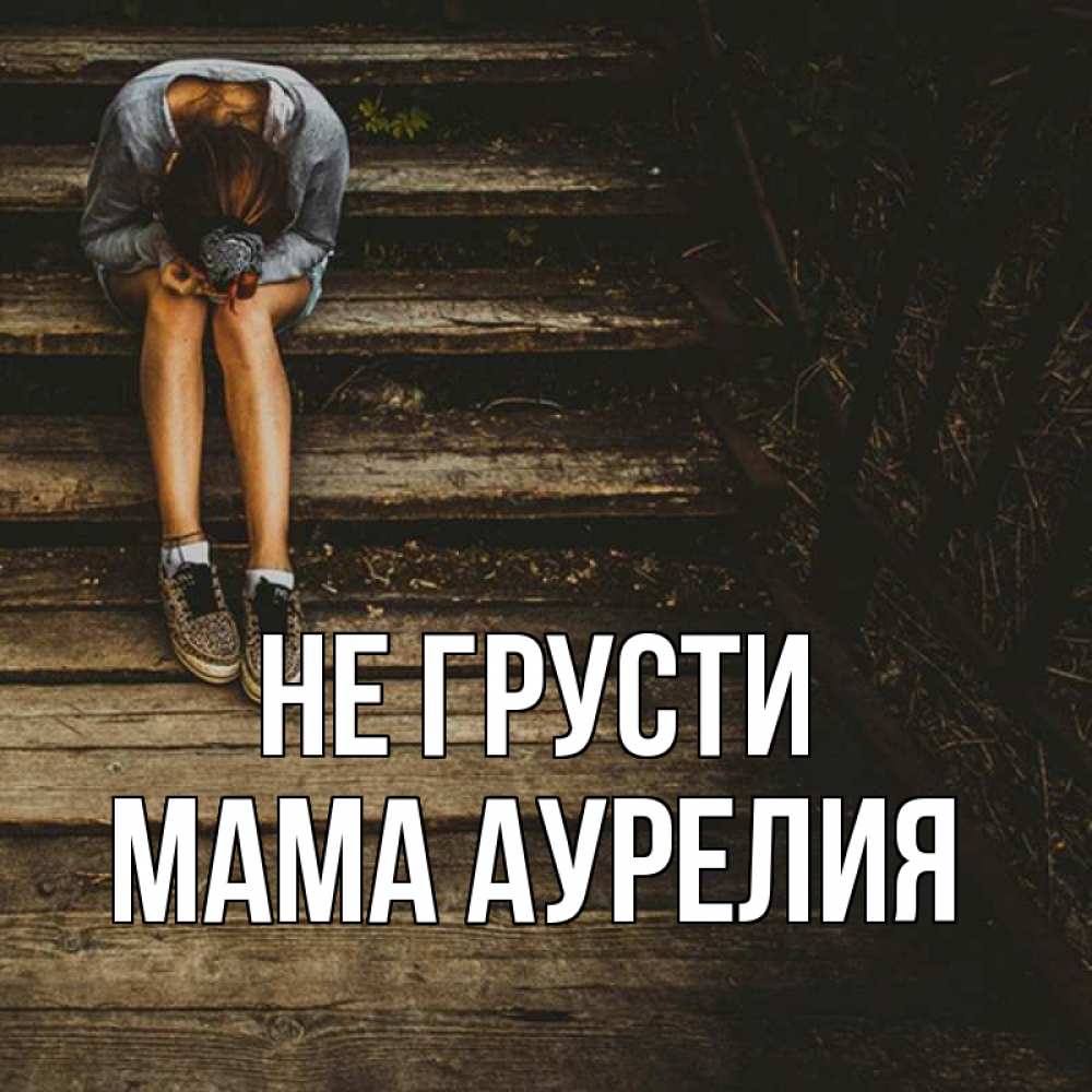 Открытка на каждый день с именем, Мама-Аурелия Не грусти девушка сидит на деревянных ступеньках Прикольная открытка с пожеланием онлайн скачать бесплатно 