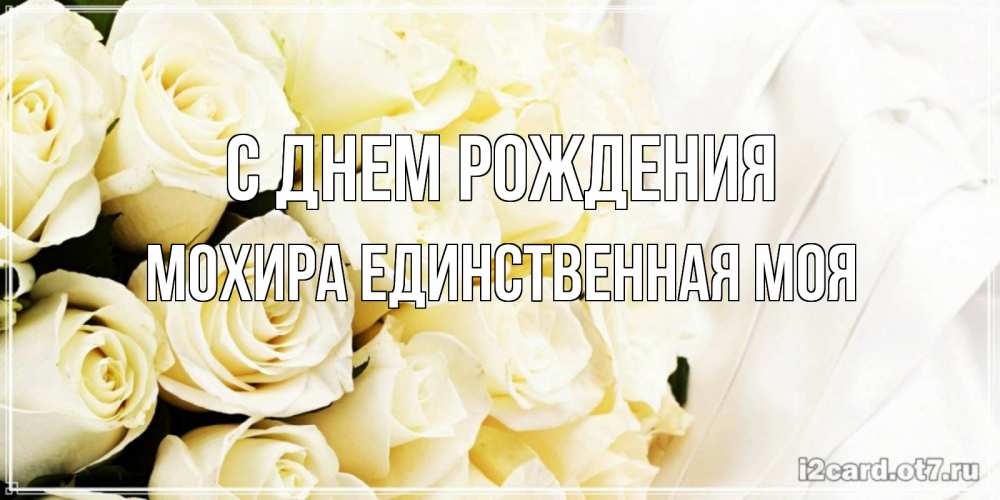 Открытка на каждый день с именем, Мохира-единственная-моя С днем рождения белые розы в букете Прикольная открытка с пожеланием онлайн скачать бесплатно 