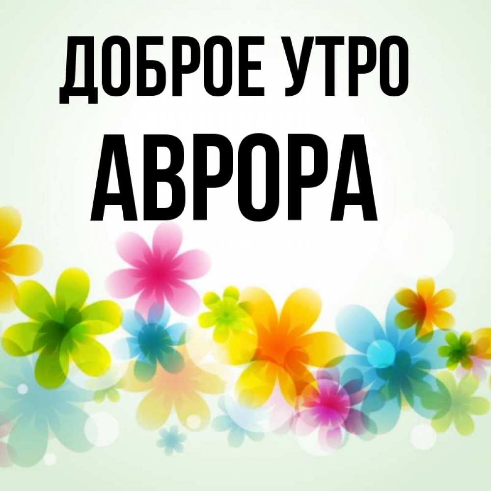 Открытка на каждый день с именем, Аврора Доброе утро позитивные цветочки Прикольная открытка с пожеланием онлайн скачать бесплатно 