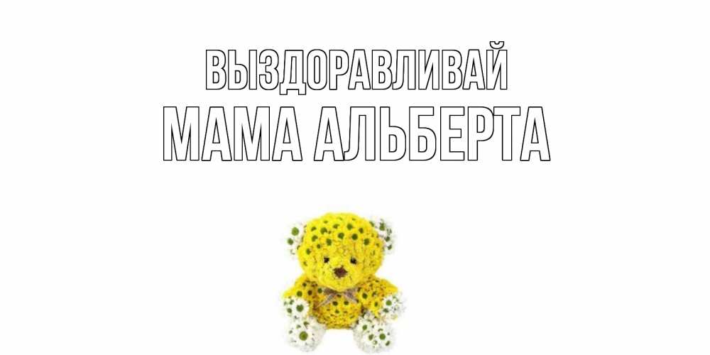 Открытка на каждый день с именем, Мама-Альберта Выздоравливай мишка Прикольная открытка с пожеланием онлайн скачать бесплатно 