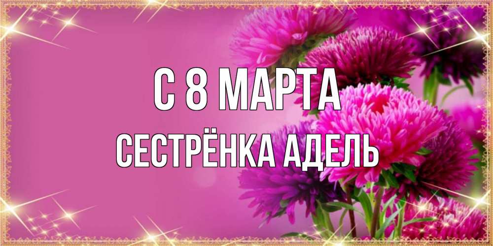 Открытка на каждый день с именем, Сестрёнка-Адель С 8 МАРТА садовые цветы на 8 марта Прикольная открытка с пожеланием онлайн скачать бесплатно 