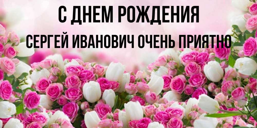 Открытка на каждый день с именем, Сергей-Иванович-Очень-приятно С днем рождения открытка с разными розами Прикольная открытка с пожеланием онлайн скачать бесплатно 