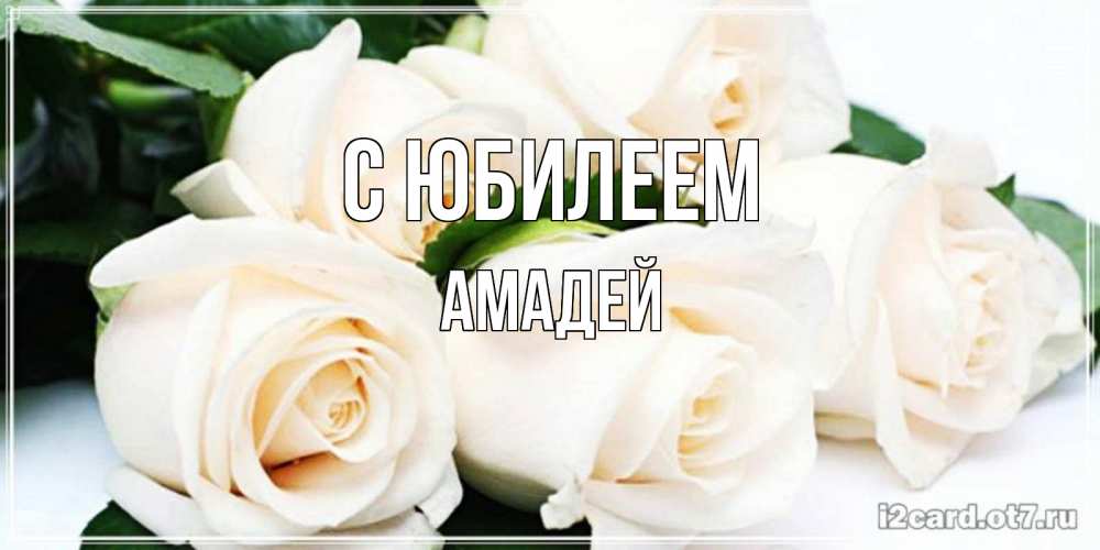 Открытка на каждый день с именем, Амадей С юбилеем открытка с красивыми белыми розами для родных Прикольная открытка с пожеланием онлайн скачать бесплатно 