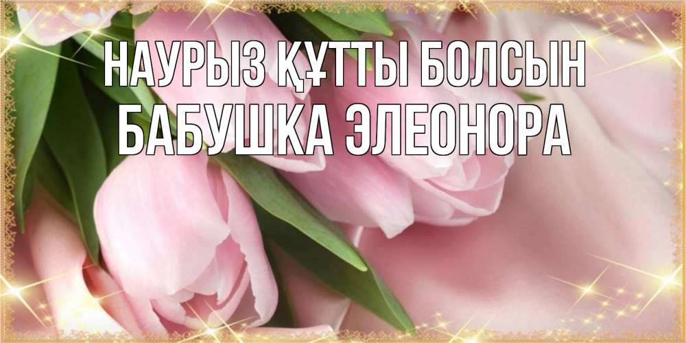 Открытка на каждый день с именем, Бабушка-Элеонора Наурыз құтты болсын поздравления с международным женским днем Прикольная открытка с пожеланием онлайн скачать бесплатно 