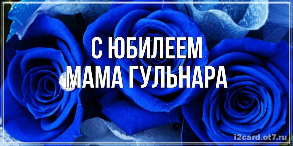 Открытка на каждый день с именем, Мама-Гульнара С юбилеем синие розы в росе Прикольная открытка с пожеланием онлайн скачать бесплатно 
