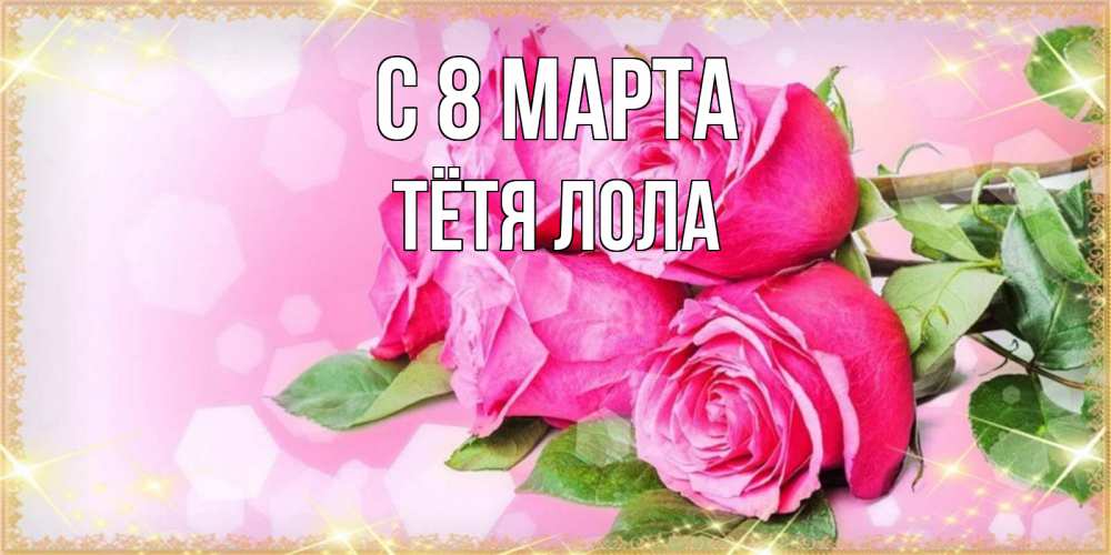 Открытка на каждый день с именем, Тётя-Лола С 8 марта открытка с розами на международный женский день Прикольная открытка с пожеланием онлайн скачать бесплатно 