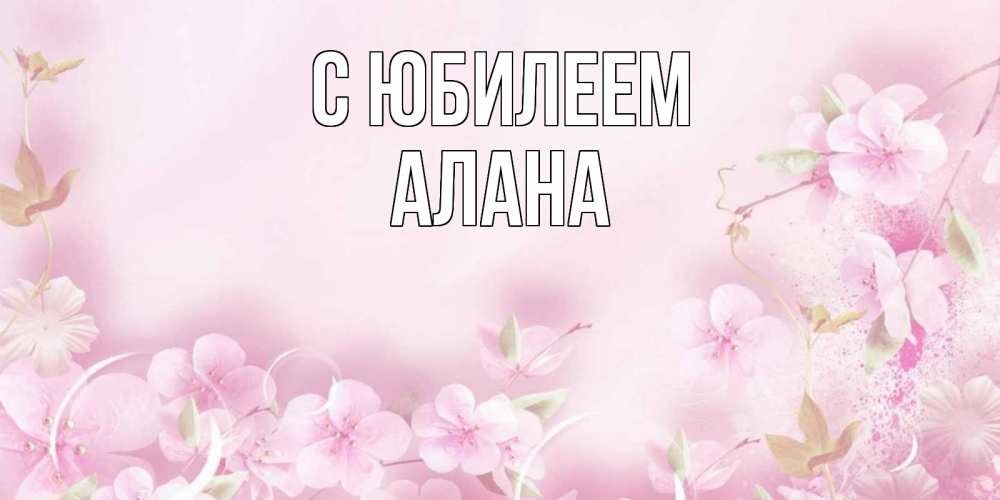 Открытка на каждый день с именем, Алана С юбилеем нежные цветы Прикольная открытка с пожеланием онлайн скачать бесплатно 