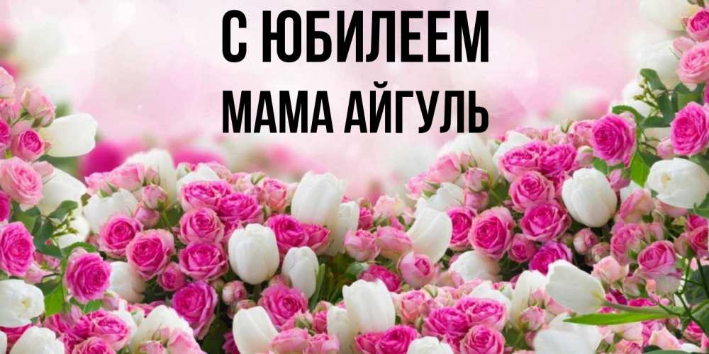 Открытка на каждый день с именем, Мама-Айгуль С юбилеем открытка с разными розами Прикольная открытка с пожеланием онлайн скачать бесплатно 