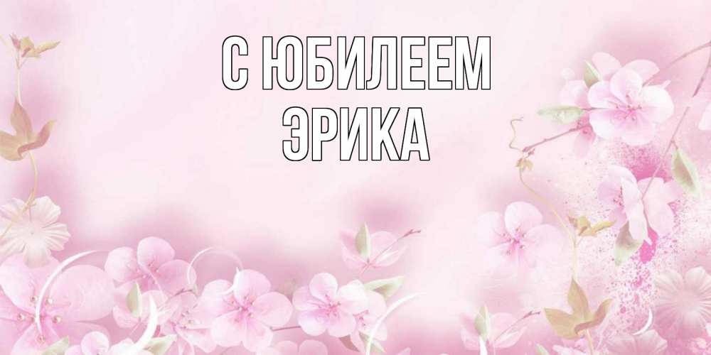 Открытка на каждый день с именем, Эрика С юбилеем нежные цветы Прикольная открытка с пожеланием онлайн скачать бесплатно 
