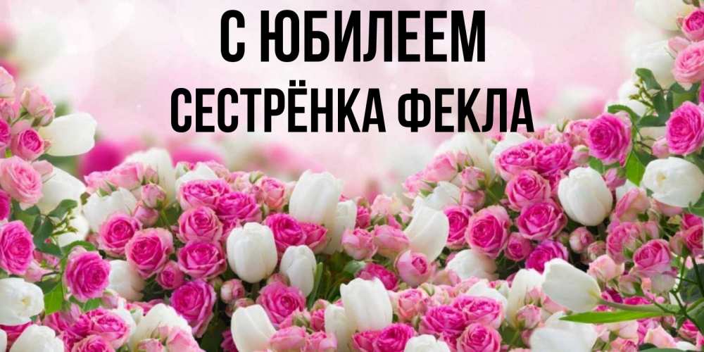 Открытка на каждый день с именем, Сестрёнка-Фекла С юбилеем открытка с разными розами Прикольная открытка с пожеланием онлайн скачать бесплатно 