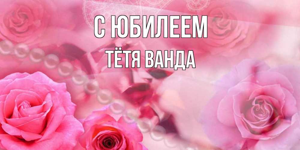 Открытка на каждый день с именем, Тётя-Ванда С юбилеем открытка с розами и жемчугом Прикольная открытка с пожеланием онлайн скачать бесплатно 