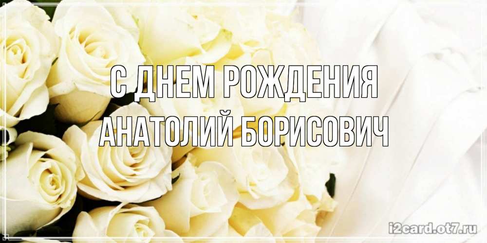 Открытка на каждый день с именем, Анатолий-Борисович С днем рождения белые розы в букете Прикольная открытка с пожеланием онлайн скачать бесплатно 