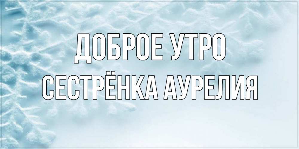 Открытка на каждый день с именем, Сестрёнка-Аурелия Доброе утро классное зимнее утро Прикольная открытка с пожеланием онлайн скачать бесплатно 