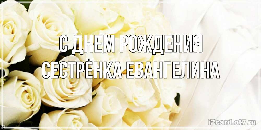 Открытка на каждый день с именем, Сестрёнка-Евангелина С днем рождения белые розы в букете Прикольная открытка с пожеланием онлайн скачать бесплатно 