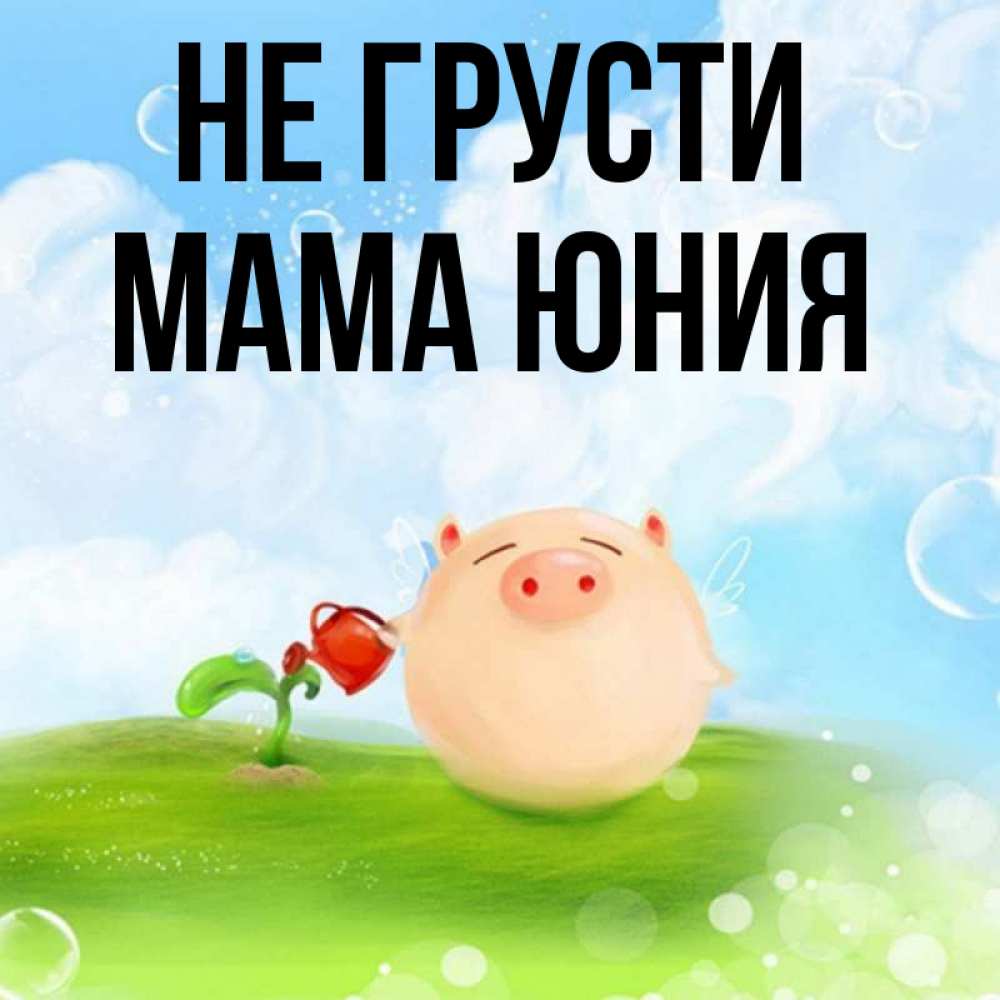 Открытка на каждый день с именем, Мама-Юния Не грусти поливает цветок порося Прикольная открытка с пожеланием онлайн скачать бесплатно 