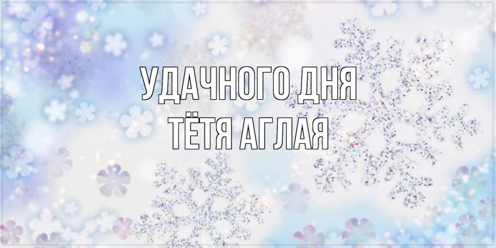 Открытка на каждый день с именем, Тётя-Аглая Удачного дня снежинки с пожеланиями удачного дня Прикольная открытка с пожеланием онлайн скачать бесплатно 