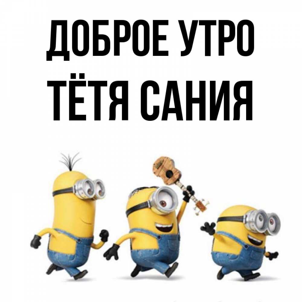 Открытка на каждый день с именем, Тётя-Сания Доброе утро миньоны и прекрасное утро Прикольная открытка с пожеланием онлайн скачать бесплатно 