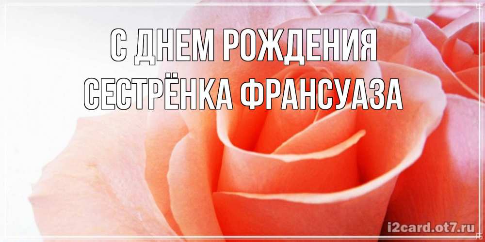 Открытка на каждый день с именем, Сестрёнка-Франсуаза С днем рождения розы для поздравления с днем рождения Прикольная открытка с пожеланием онлайн скачать бесплатно 